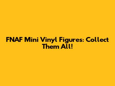 FNAF Mini Vinyl Figures: Collect Them All!