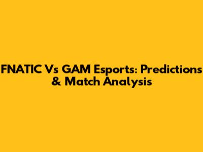 FNATIC Vs GAM Esports: Predictions & Match Analysis