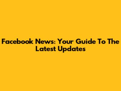 Facebook News: Your Guide To The Latest Updates