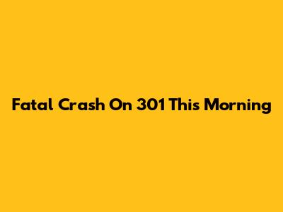 Fatal Crash On 301 This Morning