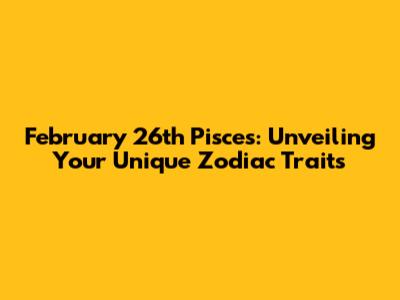 February 26th Pisces: Unveiling Your Unique Zodiac Traits