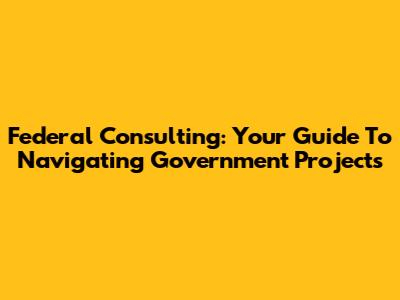 Federal Consulting: Your Guide To Navigating Government Projects