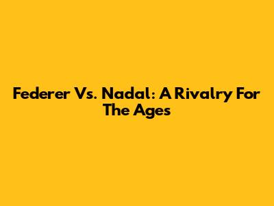 Federer Vs. Nadal: A Rivalry For The Ages