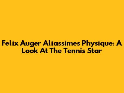 Felix Auger Aliassime's Physique: A Look At The Tennis Star