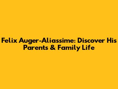 Felix Auger-Aliassime: Discover His Parents & Family Life