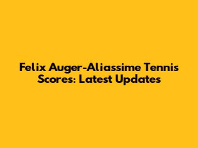 Felix Auger-Aliassime Tennis Scores: Latest Updates