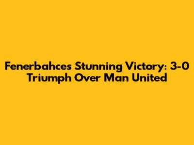 Fenerbahce's Stunning Victory: 3-0 Triumph Over Man United