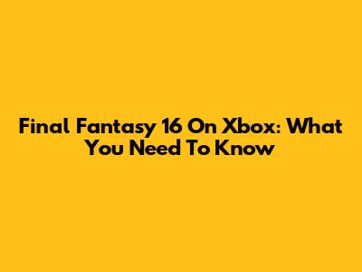 Final Fantasy 16 On Xbox: What You Need To Know