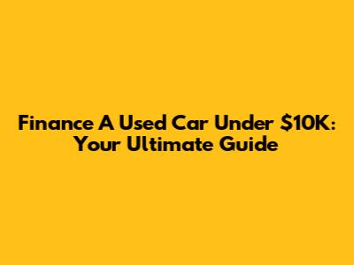 Finance A Used Car Under $10K: Your Ultimate Guide