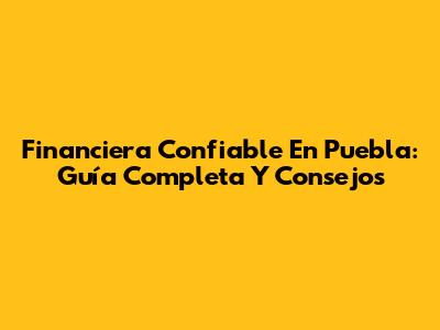 Financiera Confiable En Puebla: Guía Completa Y Consejos