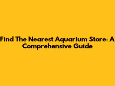 Find The Nearest Aquarium Store: A Comprehensive Guide