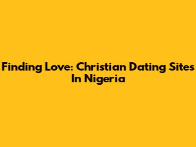 Finding Love: Christian Dating Sites In Nigeria