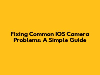 Fixing Common IOS Camera Problems: A Simple Guide