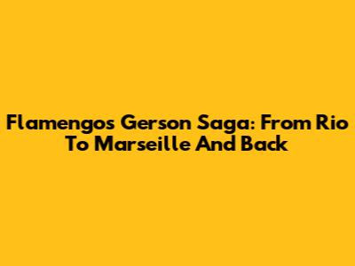 Flamengo's Gerson Saga: From Rio To Marseille And Back