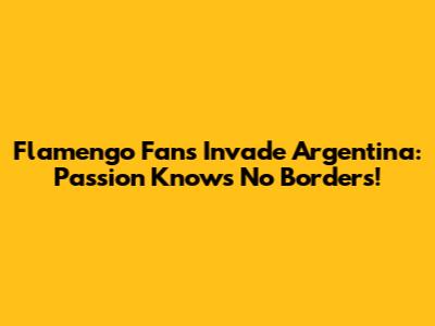 Flamengo Fans Invade Argentina: Passion Knows No Borders!