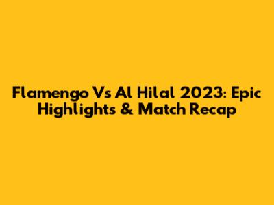 Flamengo Vs Al Hilal 2023: Epic Highlights & Match Recap
