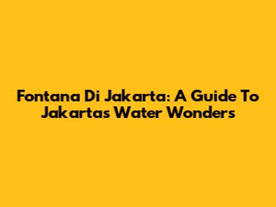Fontana Di Jakarta: A Guide To Jakarta's Water Wonders