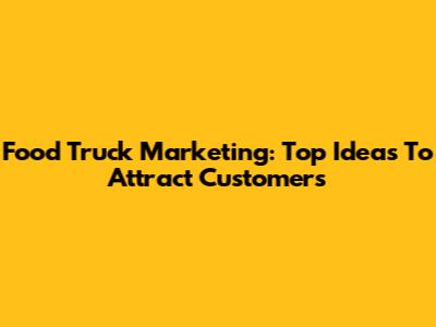 Food Truck Marketing: Top Ideas To Attract Customers