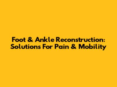 Foot & Ankle Reconstruction: Solutions For Pain & Mobility