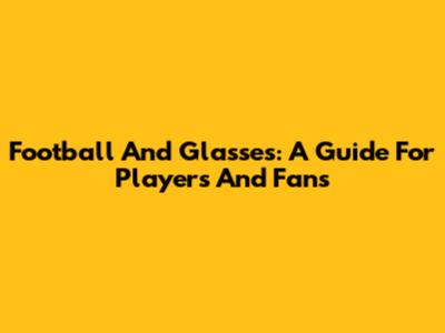 Football And Glasses: A Guide For Players And Fans
