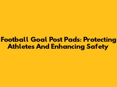 Football Goal Post Pads: Protecting Athletes And Enhancing Safety