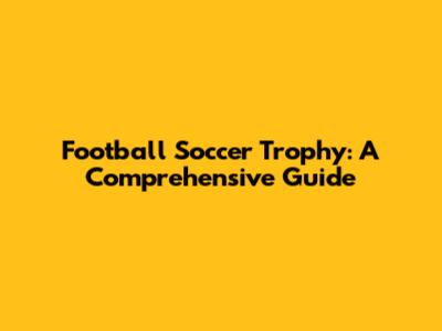 Football Soccer Trophy: A Comprehensive Guide