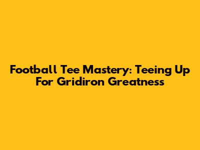 Football Tee Mastery: Teeing Up For Gridiron Greatness