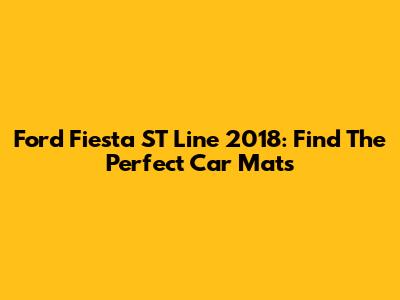Ford Fiesta ST Line 2018: Find The Perfect Car Mats