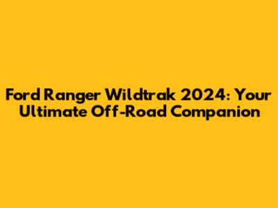 Ford Ranger Wildtrak 2024: Your Ultimate Off-Road Companion