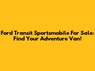 Ford Transit Sportsmobile For Sale: Find Your Adventure Van!