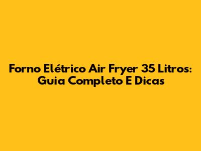 Forno Elétrico Air Fryer 35 Litros: Guia Completo E Dicas