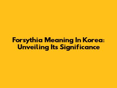 Forsythia Meaning In Korea: Unveiling Its Significance