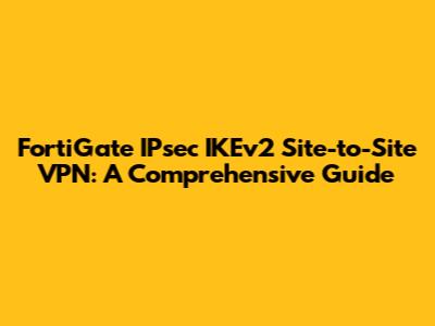 FortiGate IPsec IKEv2 Site-to-Site VPN: A Comprehensive Guide