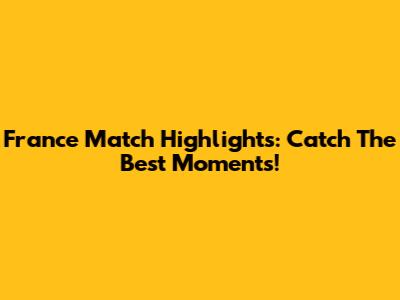France Match Highlights: Catch The Best Moments!