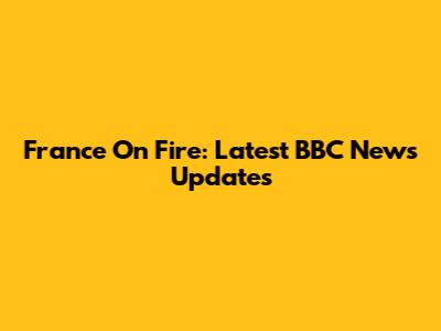 France On Fire: Latest BBC News Updates