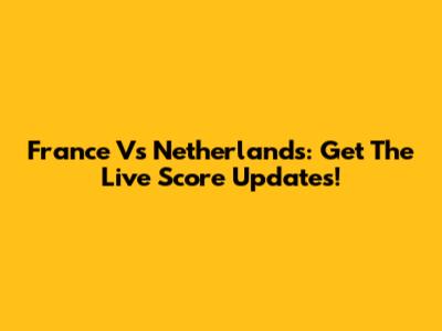 France Vs Netherlands: Get The Live Score Updates!