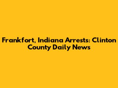 Frankfort, Indiana Arrests: Clinton County Daily News