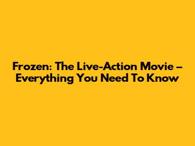 Frozen: The Live-Action Movie – Everything You Need To Know