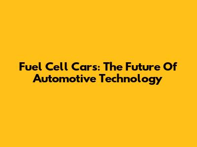 Fuel Cell Cars: The Future Of Automotive Technology