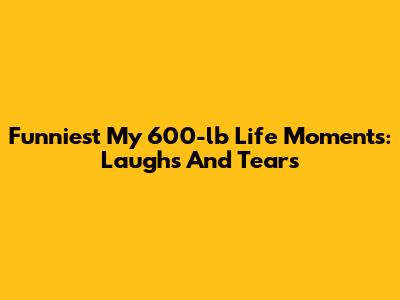 Funniest 'My 600-lb Life' Moments: Laughs And Tears