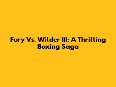 Fury Vs. Wilder III: A Thrilling Boxing Saga