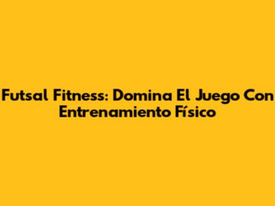 Futsal Fitness: Domina El Juego Con Entrenamiento Físico