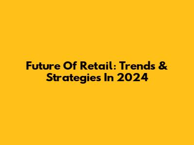 Future Of Retail: Trends & Strategies In 2024