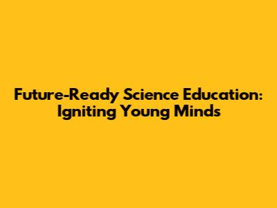 Future-Ready Science Education: Igniting Young Minds