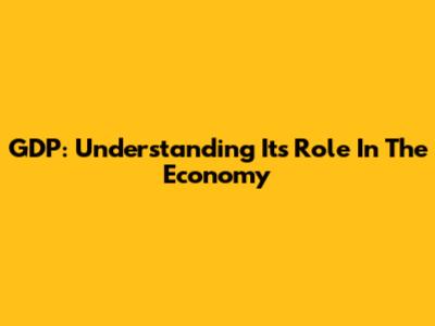 GDP: Understanding Its Role In The Economy