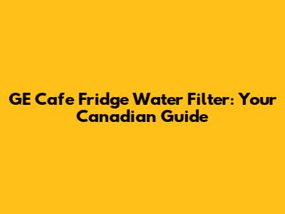 GE Cafe Fridge Water Filter: Your Canadian Guide