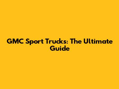GMC Sport Trucks: The Ultimate Guide