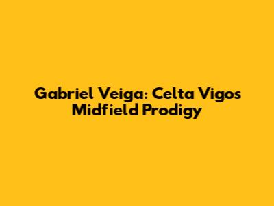 Gabriel Veiga: Celta Vigo's Midfield Prodigy