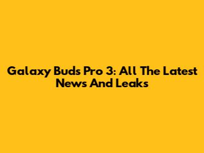 Galaxy Buds Pro 3: All The Latest News And Leaks
