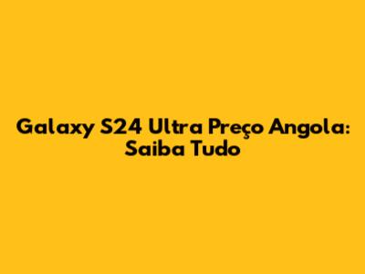 Galaxy S24 Ultra Preço Angola: Saiba Tudo